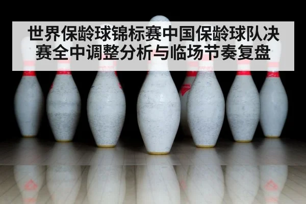 世界保龄球锦标赛中国保龄球队决赛全中调整分析与临场节奏复盘 - kaiyun