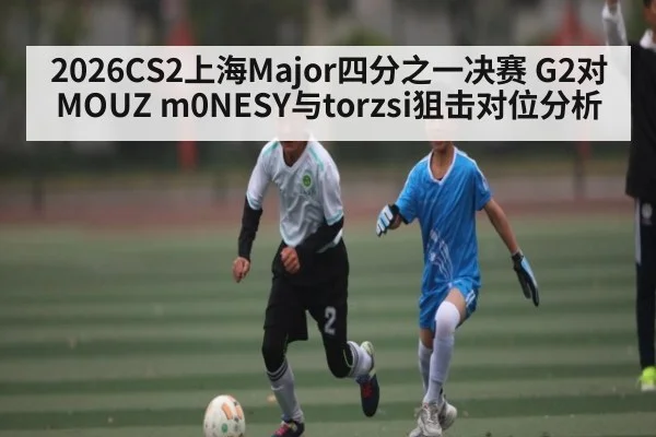 2026CS2上海Major四分之一决赛 G2对MOUZ m0NESY与torzsi狙击对位分析 - kaiyun