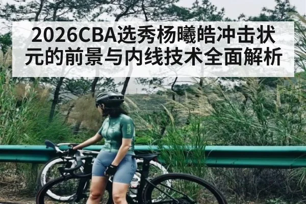 2026CBA选秀杨曦皓冲击状元的前景与内线技术全面解析（kaiyun）
